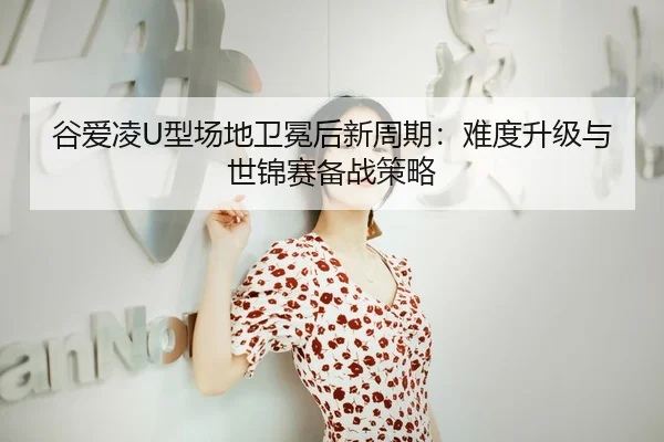 谷爱凌U型场地卫冕后新周期：难度升级与世锦赛备战策略